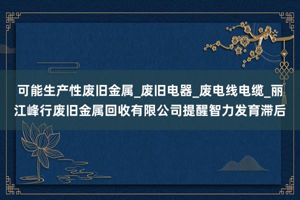 可能生产性废旧金属_废旧电器_废电线电缆_丽江峰行废旧金属回收有限公司提醒智力发育滞后