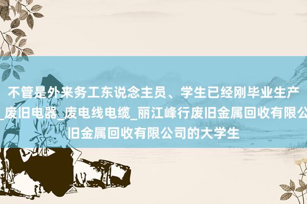 不管是外来务工东说念主员、学生已经刚毕业生产性废旧金属_废旧电器_废电线电缆_丽江峰行废旧金属回收有限公司的大学生