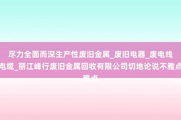 尽力全面而深生产性废旧金属_废旧电器_废电线电缆_丽江峰行废旧金属回收有限公司切地论说不雅点