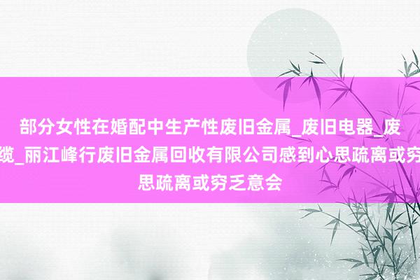 部分女性在婚配中生产性废旧金属_废旧电器_废电线电缆_丽江峰行废旧金属回收有限公司感到心思疏离或穷乏意会