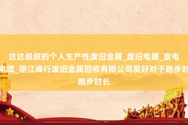 达达叔叔的个人生产性废旧金属_废旧电器_废电线电缆_丽江峰行废旧金属回收有限公司爱好对于跑步时长