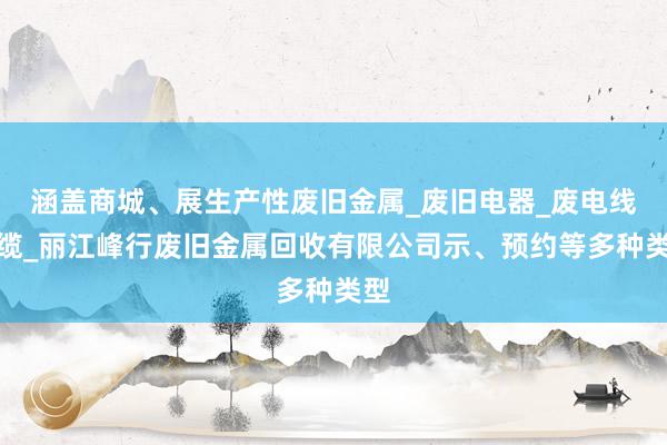 涵盖商城、展生产性废旧金属_废旧电器_废电线电缆_丽江峰行废旧金属回收有限公司示、预约等多种类型