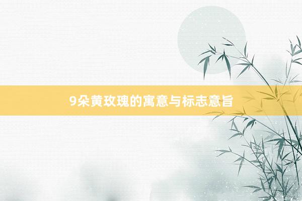 9朵黄玫瑰的寓意与标志意旨